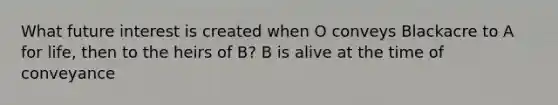 What future interest is created when O conveys Blackacre to A for life, then to the heirs of B? B is alive at the time of conveyance