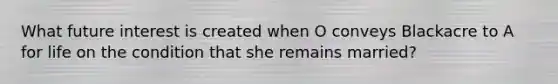 What future interest is created when O conveys Blackacre to A for life on the condition that she remains married?