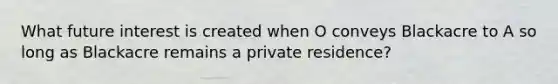 What future interest is created when O conveys Blackacre to A so long as Blackacre remains a private residence?