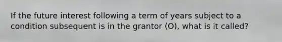 If the future interest following a term of years subject to a condition subsequent is in the grantor (O), what is it called?