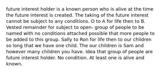 future interest holder is a known person who is alive at the time the future interest is created. The taking of the future interest cannot be subject to any conditions. O to A for life then to B. Vested remainder for subject to open- group of people to be named with no conditions attached possible that more people to be added to this group. Sally to Ron for life then to our children so long that we have one child. The our children is Sam and however many children you have. Idea that group of people are future interest holder. No condition. At least one is alive and known.