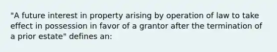 "A future interest in property arising by operation of law to take effect in possession in favor of a grantor after the termination of a prior estate" defines an: