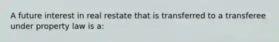 A future interest in real restate that is transferred to a transferee under property law is a: