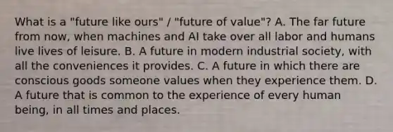 What is a "future like ours" / "future of value"? A. The far future from now, when machines and AI take over all labor and humans live lives of leisure. B. A future in modern industrial society, with all the conveniences it provides. C. A future in which there are conscious goods someone values when they experience them. D. A future that is common to the experience of every human being, in all times and places.