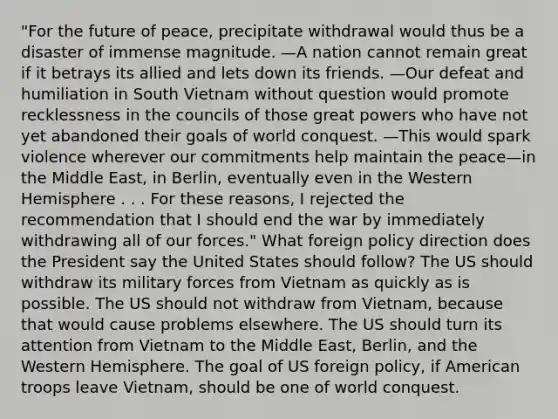 "For the future of peace, precipitate withdrawal would thus be a disaster of immense magnitude. —A nation cannot remain great if it betrays its allied and lets down its friends. —Our defeat and humiliation in South Vietnam without question would promote recklessness in the councils of those great powers who have not yet abandoned their goals of world conquest. —This would spark violence wherever our commitments help maintain the peace—in the Middle East, in Berlin, eventually even in the Western Hemisphere . . . For these reasons, I rejected the recommendation that I should end the war by immediately withdrawing all of our forces." What foreign policy direction does the President say the United States should follow? The US should withdraw its military forces from Vietnam as quickly as is possible. The US should not withdraw from Vietnam, because that would cause problems elsewhere. The US should turn its attention from Vietnam to the Middle East, Berlin, and the Western Hemisphere. The goal of US foreign policy, if American troops leave Vietnam, should be one of world conquest.