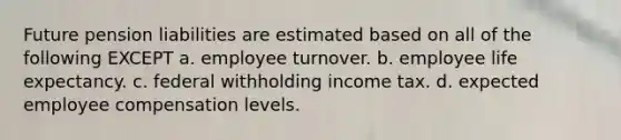 Future pension liabilities are estimated based on all of the following EXCEPT a. employee turnover. b. employee life expectancy. c. federal withholding income tax. d. expected employee compensation levels.