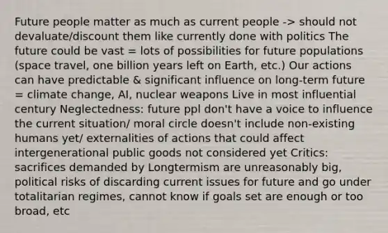 Future people matter as much as current people -> should not devaluate/discount them like currently done with politics The future could be vast = lots of possibilities for future populations (space travel, one billion years left on Earth, etc.) Our actions can have predictable & significant influence on long-term future = climate change, AI, nuclear weapons Live in most influential century Neglectedness: future ppl don't have a voice to influence the current situation/ moral circle doesn't include non-existing humans yet/ externalities of actions that could affect intergenerational public goods not considered yet Critics: sacrifices demanded by Longtermism are unreasonably big, political risks of discarding current issues for future and go under totalitarian regimes, cannot know if goals set are enough or too broad, etc