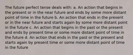 The future perfect tense deals with: a. An action that begins in the present or in <a href='https://www.questionai.com/knowledge/k3kaQH73w3-the-near-future' class='anchor-knowledge'>the near future</a> and ends by some more distant point of time in the future b. An action that ends in the present or in the near future and starts again by some more distant point in the future c. An action that begins in the past or the present and ends by present time or some more distant point of time in the future d. An action that ends in the past or the present and starts again by present time or some more distant point of time in the future