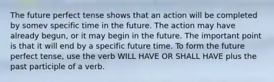 The future perfect tense shows that an action will be completed by somev specific time in the future. The action may have already begun, or it may begin in the future. The important point is that it will end by a specific future time. To form the future perfect tense, use the verb WILL HAVE OR SHALL HAVE plus the past participle of a verb.