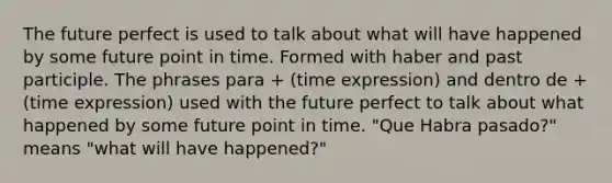 The future perfect is used to talk about what will have happened by some future point in time. Formed with haber and past participle. The phrases para + (time expression) and dentro de + (time expression) used with the future perfect to talk about what happened by some future point in time. "Que Habra pasado?" means "what will have happened?"