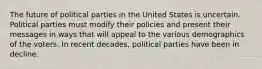 The future of political parties in the United States is uncertain. Political parties must modify their policies and present their messages in ways that will appeal to the various demographics of the voters. In recent decades, political parties have been in decline.