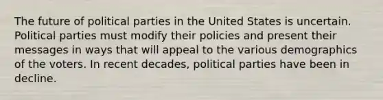 The future of political parties in the United States is uncertain. Political parties must modify their policies and present their messages in ways that will appeal to the various demographics of the voters. In recent decades, political parties have been in decline.