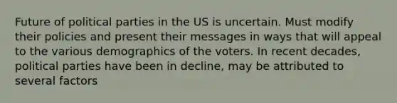 Future of political parties in the US is uncertain. Must modify their policies and present their messages in ways that will appeal to the various demographics of the voters. In recent decades, political parties have been in decline, may be attributed to several factors