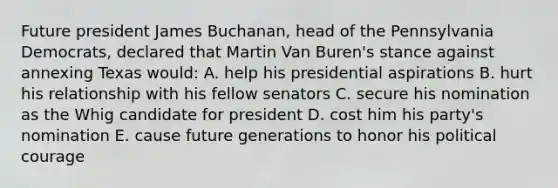 Future president James Buchanan, head of the Pennsylvania Democrats, declared that Martin Van Buren's stance against annexing Texas would: A. help his presidential aspirations B. hurt his relationship with his fellow senators C. secure his nomination as the Whig candidate for president D. cost him his party's nomination E. cause future generations to honor his political courage