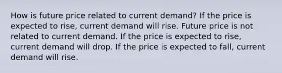 How is future price related to current demand? If the price is expected to rise, current demand will rise. Future price is not related to current demand. If the price is expected to rise, current demand will drop. If the price is expected to fall, current demand will rise.