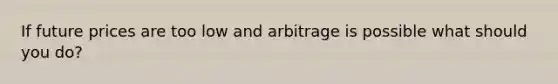 If future prices are too low and arbitrage is possible what should you do?