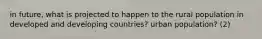 in future, what is projected to happen to the rural population in developed and developing countries? urban population? (2)