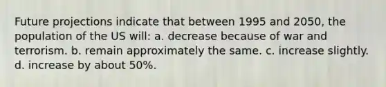 Future projections indicate that between 1995 and 2050, the population of the US will: a. decrease because of war and terrorism. b. remain approximately the same. c. increase slightly. d. increase by about 50%.