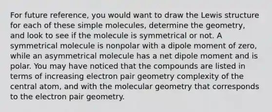 For future reference, you would want to draw the Lewis structure for each of these simple molecules, determine the geometry, and look to see if the molecule is symmetrical or not. A symmetrical molecule is nonpolar with a dipole moment of zero, while an asymmetrical molecule has a net dipole moment and is polar. You may have noticed that the compounds are listed in terms of increasing electron pair geometry complexity of the central atom, and with the molecular geometry that corresponds to the electron pair geometry.