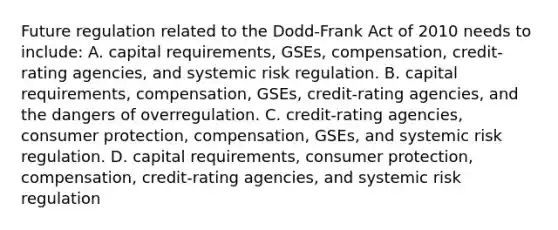 Future regulation related to the​ Dodd-Frank Act of 2010 needs to​ include: A. capital​ requirements, GSEs,​ compensation, credit-rating​ agencies, and systemic risk regulation. B. capital​ requirements, compensation,​ GSEs, credit-rating​ agencies, and the dangers of overregulation. C. ​credit-rating agencies, consumer​ protection, compensation,​ GSEs, and systemic risk regulation. D. capital​ requirements, consumer​ protection, compensation,​ credit-rating agencies, and systemic risk regulation