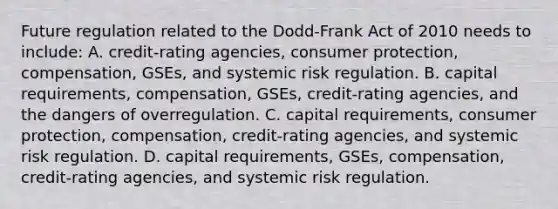 Future regulation related to the​ Dodd-Frank Act of 2010 needs to​ include: A. credit-rating agencies, consumer​ protection, compensation,​ GSEs, and systemic risk regulation. B. capital​ requirements, compensation,​ GSEs, credit-rating​ agencies, and the dangers of overregulation. C. capital​ requirements, consumer​ protection, compensation,​ credit-rating agencies, and systemic risk regulation. D. capital​ requirements, GSEs,​ compensation, credit-rating​ agencies, and systemic risk regulation.