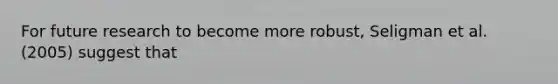 For future research to become more robust, Seligman et al. (2005) suggest that