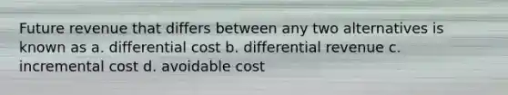 Future revenue that differs between any two alternatives is known as a. differential cost b. differential revenue c. incremental cost d. avoidable cost