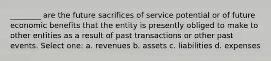 ________ are the future sacrifices of service potential or of future economic benefits that the entity is presently obliged to make to other entities as a result of past transactions or other past events. Select one: a. revenues b. assets c. liabilities d. expenses