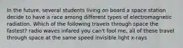 In the future, several students living on board a space station decide to have a race among different types of electromagnetic radiation. Which of the following travels through space the fastest? radio waves infared you can't fool me, all of these travel through space at the same speed invisible light x-rays