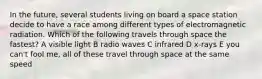 In the future, several students living on board a space station decide to have a race among different types of electromagnetic radiation. Which of the following travels through space the fastest? A visible light B radio waves C infrared D x-rays E you can't fool me, all of these travel through space at the same speed