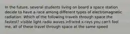 In the future, several students living on board a space station decide to have a race among different types of electromagnetic radiation. Which of the following travels through space the fastest? visible light radio waves infrared x-rays you can't fool me, all of these travel through space at the same speed