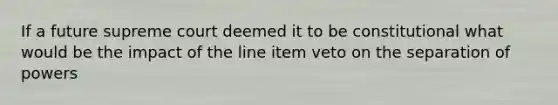 If a future supreme court deemed it to be constitutional what would be the impact of the line item veto on the separation of powers