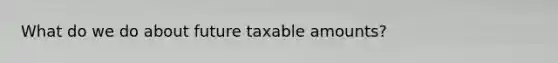 What do we do about future taxable amounts?