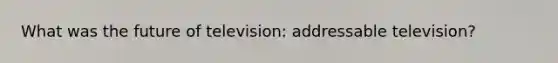 What was the future of television: addressable television?