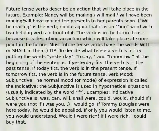 Future tense verbs describe an action that will take place in the future. Example: Nancy will be mailing / will mail / will have been mailing/will have mailed the presents to her parents soon. ("Will be mailing" is the verb; notice again that it is an ""ing" word with two helping verbs in front of it. The verb is in the future tense because it is describing an action which will take place at some point in the future. Most future tense verbs have the words WILL or SHALL in them.) TIP: To decide what tense a verb is in, try putting the words "yesterday", "today, " and "tomorrow " at the beginning of the sentence. If yesterday fits, the verb is in the past tense. If today fits, the verb is in the present tense. If tomorrow fits, the verb is in the future tense. Verb Mood: Subjunctive The normal mood (or mode) of expression is called the Indicative; the Subjunctive is used in hypothetical situations (usually indicated by the word "if"). Examples: Indicative Subjunctive Is, was, can, will, shall were, could, would, should If I were you (not If I was you...) I would go. If Tommy Douglas were here today, he would be appalled. If only you would listen to me, you would understand. Would I were rich! If I were rich, I could buy that.