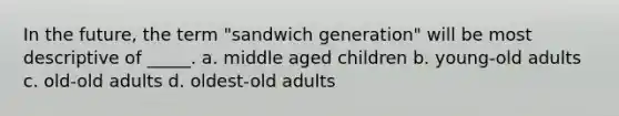 In the future, the term "sandwich generation" will be most descriptive of _____. a. middle aged children b. young-old adults c. old-old adults d. oldest-old adults