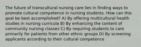 The future of transcultural nursing care lies in finding ways to promote cultural competence in nursing students. How can this goal be best accomplished? A) By offering multicultural health studies in nursing curricula B) By enhancing the content of community nursing classes C) By requiring students to care primarily for patients from other ethnic groups D) By screening applicants according to their cultural competence