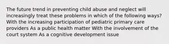 The future trend in preventing child abuse and neglect will increasingly treat these problems in which of the following ways? With the increasing participation of pediatric primary care providers As a public health matter With the involvement of the court system As a cognitive development issue