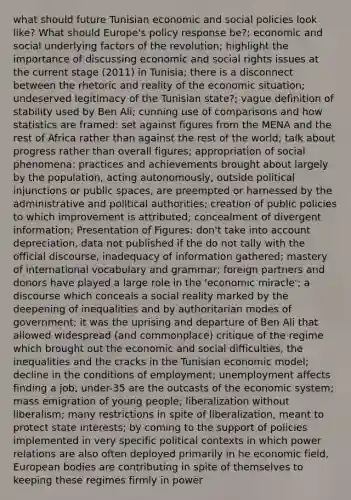 what should future Tunisian economic and social policies look like? What should Europe's policy response be?; economic and social underlying factors of the revolution; highlight the importance of discussing economic and social rights issues at the current stage (2011) in Tunisia; there is a disconnect between the rhetoric and reality of the economic situation; undeserved legitimacy of the Tunisian state?; vague definition of stability used by Ben Ali; cunning use of comparisons and how statistics are framed: set against figures from the MENA and the rest of Africa rather than against the rest of the world; talk about progress rather than overall figures; appropriation of social phenomena: practices and achievements brought about largely by the population, acting autonomously, outside political injunctions or public spaces, are preempted or harnessed by the administrative and political authorities; creation of public policies to which improvement is attributed; concealment of divergent information; Presentation of Figures: don't take into account depreciation, data not published if the do not tally with the official discourse, inadequacy of information gathered; mastery of international vocabulary and grammar; foreign partners and donors have played a large role in the 'economic miracle'; a discourse which conceals a social reality marked by the deepening of inequalities and by authoritarian modes of government; it was the uprising and departure of Ben Ali that allowed widespread (and commonplace) critique of the regime which brought out the economic and social difficulties, the inequalities and the cracks in the Tunisian economic model; decline in the conditions of employment; unemployment affects finding a job; under-35 are the outcasts of the economic system; mass emigration of young people; liberalization without liberalism; many restrictions in spite of liberalization, meant to protect state interests; by coming to the support of policies implemented in very specific political contexts in which power relations are also often deployed primarily in he economic field, European bodies are contributing in spite of themselves to keeping these regimes firmly in power