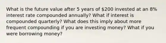 What is the future value after 5 years of 200 invested at an 8% interest rate compounded annually? What if interest is compounded quarterly? What does this imply about more frequent compounding if you are investing money? What if you were borrowing money?