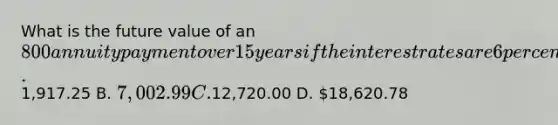 What is the future value of an 800 annuity payment over 15 years if the interest rates are 6 percent? A.1,917.25 B. 7,002.99 C.12,720.00 D. 18,620.78