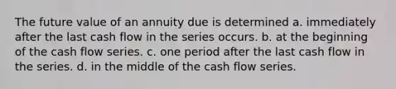 The future value of an annuity due is determined a. immediately after the last cash flow in the series occurs. b. at the beginning of the cash flow series. c. one period after the last cash flow in the series. d. in the middle of the cash flow series.