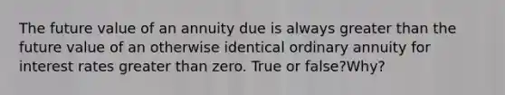 The future value of an annuity due is always greater than the future value of an otherwise identical ordinary annuity for interest rates greater than zero. True or false?Why?