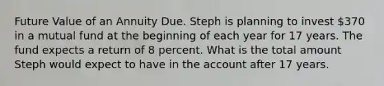 Future Value of an Annuity Due. Steph is planning to invest 370 in a mutual fund at the beginning of each year for 17 years. The fund expects a return of 8 percent. What is the total amount Steph would expect to have in the account after 17 years.