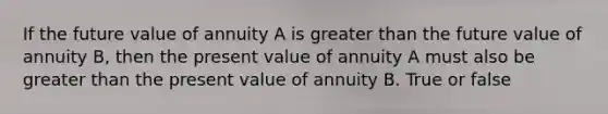 If the future value of annuity A is greater than the future value of annuity B, then the present value of annuity A must also be greater than the present value of annuity B. True or false