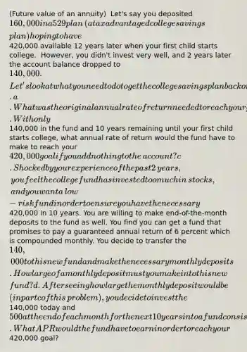 ​(Future value of an​ annuity) ​ Let's say you deposited ​160,000 in a 529 plan​ (a tax advantaged college savings​ plan) hoping to have ​420,000 available 12 years later when your first child starts college. ​ However, you​ didn't invest very​ well, and 2 years later the account balance dropped to ​140,000. ​ Let's look at what you need to do to get the college savings plan back on track. a. What was the original annual rate of return needed to reach your goal when you started the fund 2 years​ ago? b. With only ​140,000 in the fund and 10 years remaining until your first child starts​ college, what annual rate of return would the fund have to make to reach your ​420,000 goal if you add nothing to the​ account? c. Shocked by your experience of the past 2 ​years, you feel the college fund has invested too much in​ stocks, and you want a​ low-risk fund in order to ensure you have the necessary ​420,000 in 10 years. You are willing to make​ end-of-the-month deposits to the fund as well. You find you can get a fund that promises to pay a guaranteed annual return of 6 percent which is compounded monthly. You decide to transfer the ​140,000 to this new fund and make the necessary monthly deposits. How large of a monthly deposit must you make into this new​ fund? d. After seeing how large the monthly deposit would be​ (in part c of this​ problem), you decide to invest the ​140,000 today and ​500 at the end of each month for the next 10 years into a fund consisting of 50 percent stock and 50 percent bonds and hope for the best. What APR would the fund have to earn in order to reach your ​420,000 ​goal?