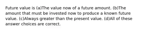 Future value is (a)The value now of a future amount. (b)The amount that must be invested now to produce a known future value. (c)Always greater than the present value. (d)All of these answer choices are correct.