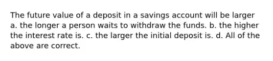 The future value of a deposit in a savings account will be larger a. the longer a person waits to withdraw the funds. b. the higher the interest rate is. c. the larger the initial deposit is. d. All of the above are correct.