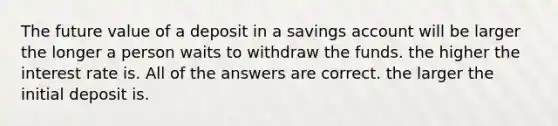 The future value of a deposit in a savings account will be larger the longer a person waits to withdraw the funds. the higher the interest rate is. All of the answers are correct. the larger the initial deposit is.