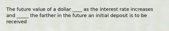 The future value of a dollar ____ as the interest rate increases and _____ the farther in the future an initial deposit is to be received